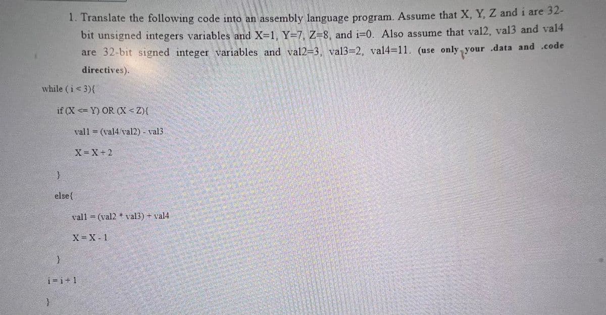 while (i < 3){
}
1. Translate the following code into an assembly language program. Assume that X, Y, Z and i are 32-
bit unsigned integers variables and X-1, Y-7, Z=8, and i=0. Also assume that val2, val3 and val4
are 32-bit signed integer variables and val2=3. val3=2, val4=11. (use only your data and .code
directives).
if (XY) OR (X<Z){
}
else{
fun mil
vall= (val4/val2) - val3
X=X+2
vall (val2 * val3) + val4
X=X-1
i=i+1