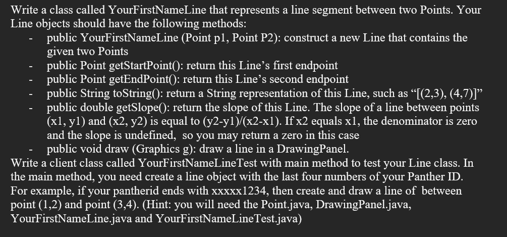 Write a class called YourFirstNameLine that represents a line segment between two Points. Your
Line objects should have the following methods:
public YourFirstNameLine (Point pl, Point P2): construct a new Line that contains the
given two Points
public Point getStartPoint(): return this Line's first endpoint
public Point getEndPoint(): return this Line's second endpoint
public String toString(): return a String representation of this Line, such as “[(2,3), (4,7)]”
public double getSlope(): return the slope of this Line. The slope of a line between points
(x1, y1) and (x2, y2) is equal to (y2-yl)/(x2-x1). If x2 equals x1, the denominator is zero
and the slope is undefined, so you may return a zero in this case
public void draw (Graphics g): draw a line in a DrawingPanel.
Write a client class called YourFirstNameLineTest with main method to test your Line class. In
the main method, you need create a line object with the last four numbers of your Panther ID.
For example, if your pantherid ends with xxxxx1234, then create and draw a line of between
point (1,2) and point (3,4). (Hint: you will need the Point.java, DrawingPanel.java,
YourFirstNameLine.java and YourFirstNameLineTest.java)