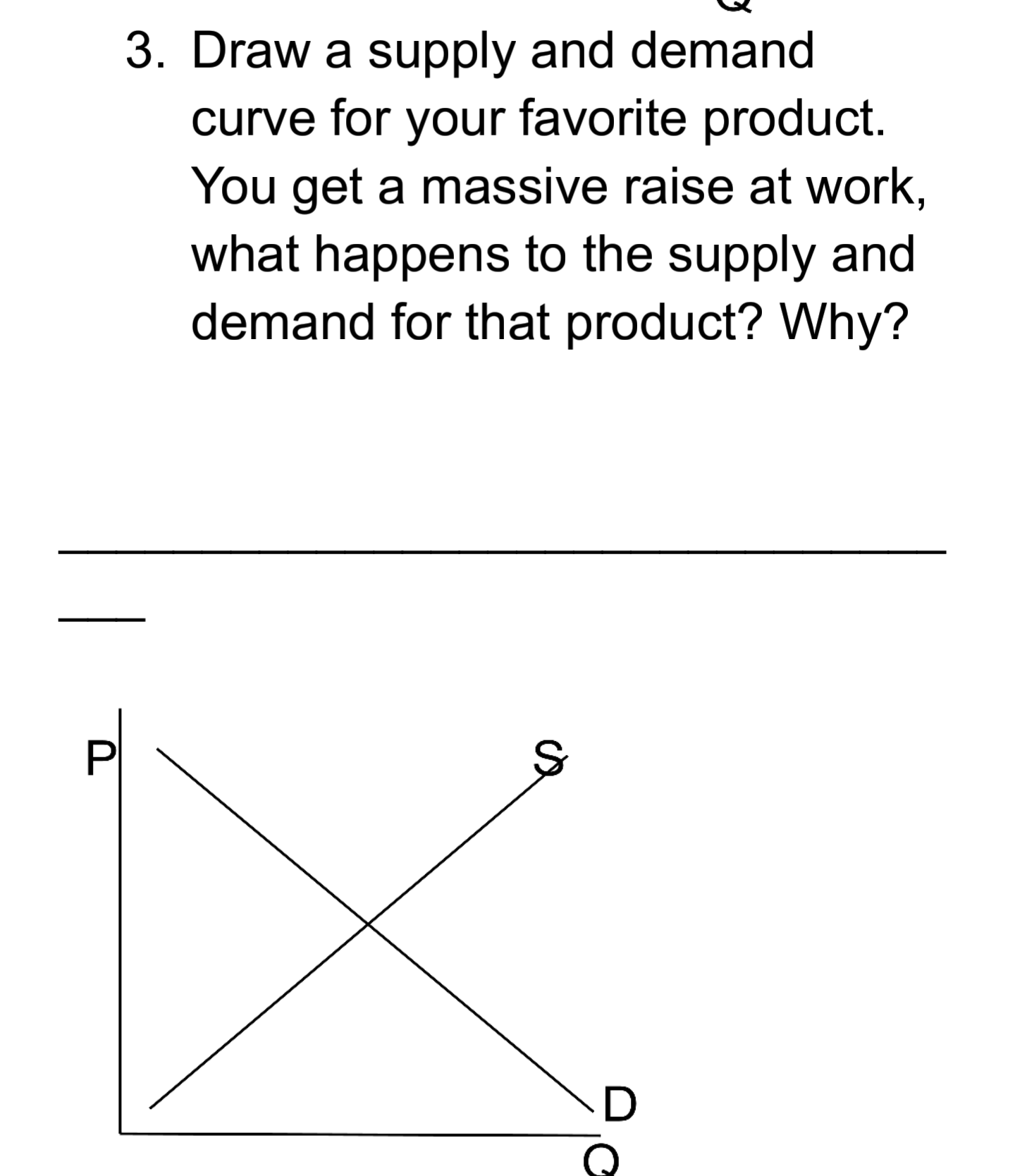 Draw a supply and demand
curve for your favorite product.
You get a massive raise at work,
what happens to the supply and
demand for that product? Why?
