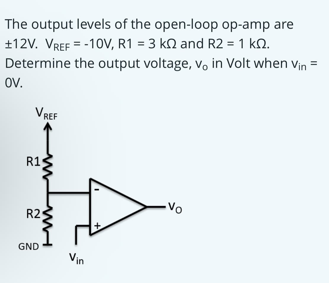 The output levels of the open-loop op-amp are
±12V. VREF = -10V, R1 = 3 kN and R2 = 1 kQ.
%3D
Determine the output voltage, v, in Volt when vin =
OV.
VREF
R1
R2
GND
Vin
