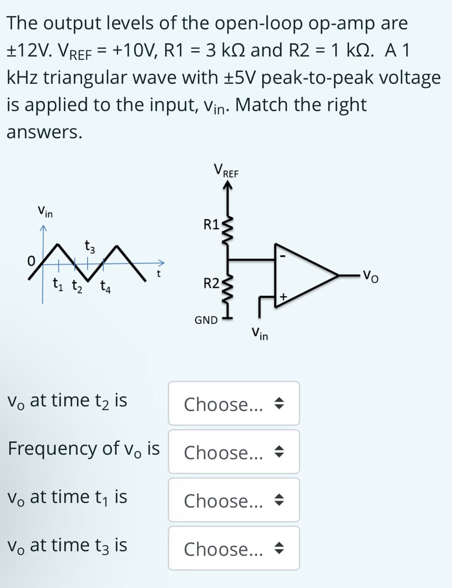 The output levels of the open-loop op-amp are
+10V, R1 =3 kD and R2-1 kΩ. Α 1
+12V. VREF
%D
kHz triangular wave with +5V peak-to-peak voltage
is applied to the input, vin. Match the right
answers.
VREF
Vin
R1
-Vo
R2
t, tz t4
GND
Vin
Vo at time t2 is
Choose...
Frequency of vo is
Choose...
Vo at time t, is
Choose...
Vo at time t3 is
Choose... +

