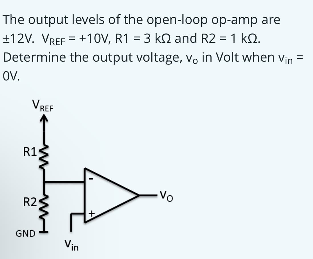 The output levels of the open-loop op-amp are
±12V. VREF = +10V, R1 = 3 kQ and R2 = 1 kQ.
Determine the output voltage, vo in Volt when vin =
%3D
OV.
VREF
R1
Vo
R2
GND
Vin
