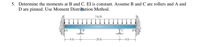 5. Determine the moments at B and C. EI is constant. Assume B and C are rollers and A and
D are pinned. Use Moment Distribution Method.
3 k/ft
A
-8 ft-
B
-20 ft-
+
-8 ft-
D