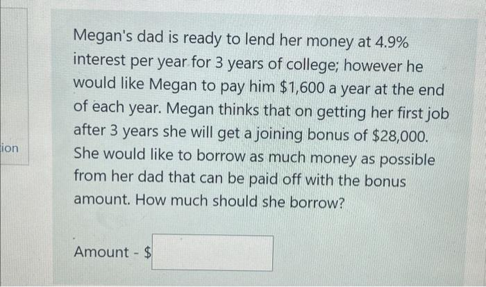 ion
Megan's dad is ready to lend her money at 4.9%
interest per year for 3 years of college; however he
would like Megan to pay him $1,600 a year at the end
of each year. Megan thinks that on getting her first job
after 3 years she will get a joining bonus of $28,000.
She would like to borrow as much money as possible
from her dad that can be paid off with the bonus
amount. How much should she borrow?
Amount - $