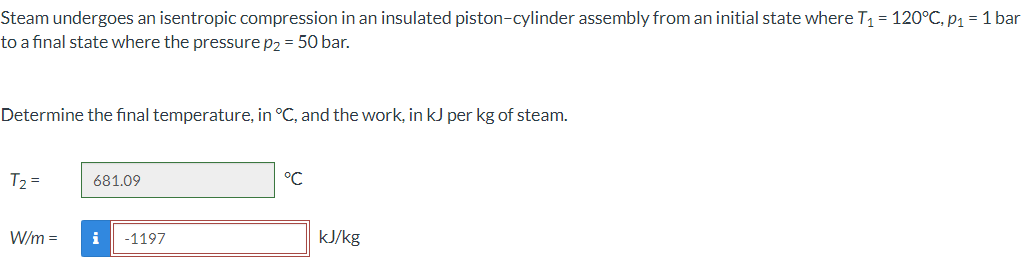 Steam undergoes an isentropic compression in an insulated piston-cylinder assembly from an initial state where T₁ = 120°C, p₁ = 1 bar
to a final state where the pressure p2 = 50 bar.
Determine the final temperature, in °C, and the work, in kJ per kg of steam.
T₂ =
W/m =
681.09
i -1197
°℃
kJ/kg