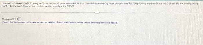 Lisa has contributed $1.458 00 every month for the last 13 years into an RRSP fund. The interest eamed by these deposits was 7% compounded monthly for the first 3 years and 5% compounded
monthly for the last 10 years. How much money is currently in the RRSP?
The balance is $
(Round the final answer to the nearest cent as needed. Round intermediate values to four decimal places as needed.)