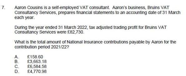7.
Aaron Cousins is a self-employed VAT consultant. Aaron's business, Bruins VAT
Consultancy Services, prepares financial statements to an accounting date of 31 March
each year.
During the year ended 31 March 2022, tax adjusted trading profit for Bruins VAT
Consultancy Services were £82,730.
What is the total amount of National Insurance contributions payable by Aaron for the
contribution period 2021/22?
А.
В.
£158.60
£3,663.18
£6,584.58
£4,770.98
C.
D.
