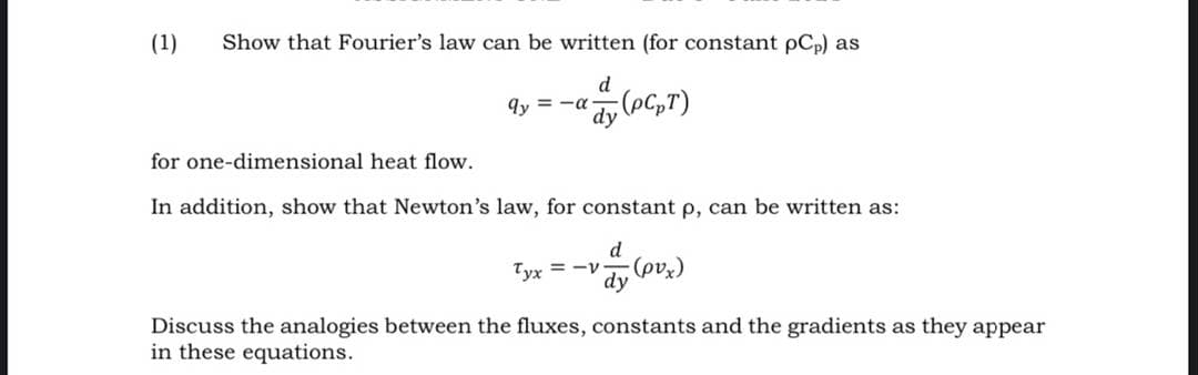 (1)
Show that Fourier's law can be written (for constant pCp) as
d
9y = -a
dy (oG,T)
for one-dimensional heat flow.
In addition, show that Newton's law, for constant p, can be written as:
d
Tyx = -v
dy
Discuss the analogies between the fluxes, constants and the gradients as they appear
(*aの)
in these equations.
