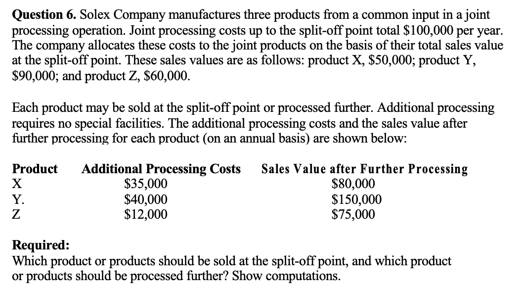 Question 6. Solex Company manufactures three products from a common input in a joint
processing operation. Joint processing costs up to the split-off point total $100,000 per year.
The company allocates these costs to the joint products on the basis of their total sales value
at the split-off point. These sales values are as follows: product X, $50,000; product Y,
$90,000; and product Z, $60,000.
Each product may be sold at the split-off point or processed further. Additional processing
requires no special facilities. The additional processing costs and the sales value after
further processing for each product (on an annual basis) are shown below:
Product Additional Processing Costs Sales Value after Further Processing
$80,000
$150,000
$75,000
X
Y.
Z
$35,000
$40,000
$12,000
Required:
Which product or products should be sold at the split-off point, and which product
or products should be processed further? Show computations.