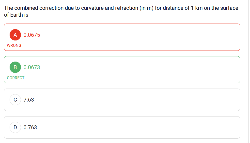 The combined correction due to curvature and refraction (in m) for distance of 1 km on the surface
of Earth is
A 0.0675
WRONG
B 0.0673
CORRECT
C
D
7.63
0.763