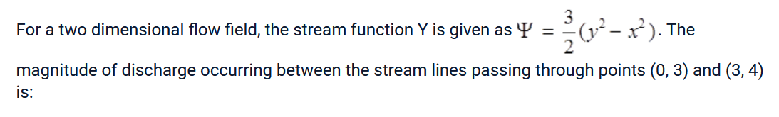 For a two dimensional flow field, the stream function Y is given as Y ²²2 (2²-2²
- x²). The
magnitude of discharge occurring between the stream lines passing through points (0, 3) and (3, 4)
is: