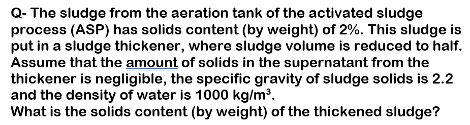 Q- The sludge from the aeration tank of the activated sludge
process (ASP) has solids content (by weight) of 2%. This sludge is
put in a sludge thickener, where sludge volume is reduced to half.
Assume that the amount of solids in the supernatant from the
thickener is negligible, the specific gravity of sludge solids is 2.2
and the density of water is 1000 kg/m³.
What is the solids content (by weight) of the thickened sludge?