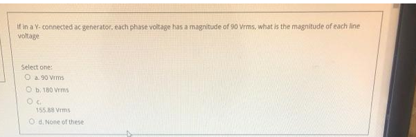If in a Y- connected ac generator, each phase voltage has a magnitude of 90 Vrms, what is the magnitude of each line
voltage
Select one:
O a. 90 Vrms
Ob. 180 Vrms
OF
155.88 Vrms
Od. None of these