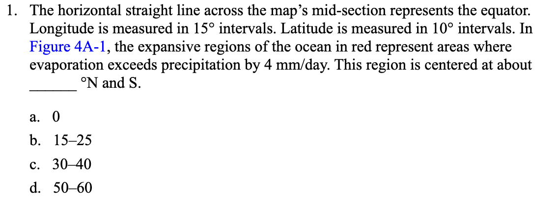 1. The horizontal straight line across the map's mid-section represents the equator.
Longitude is measured in 15° intervals. Latitude is measured in 10° intervals. In
Figure 4A-1, the expansive regions of the ocean in red represent areas where
evaporation exceeds precipitation by 4 mm/day. This region is centered at about
°N and S.
а. 0
b. 15–25
с. 30-40
d. 50-60
