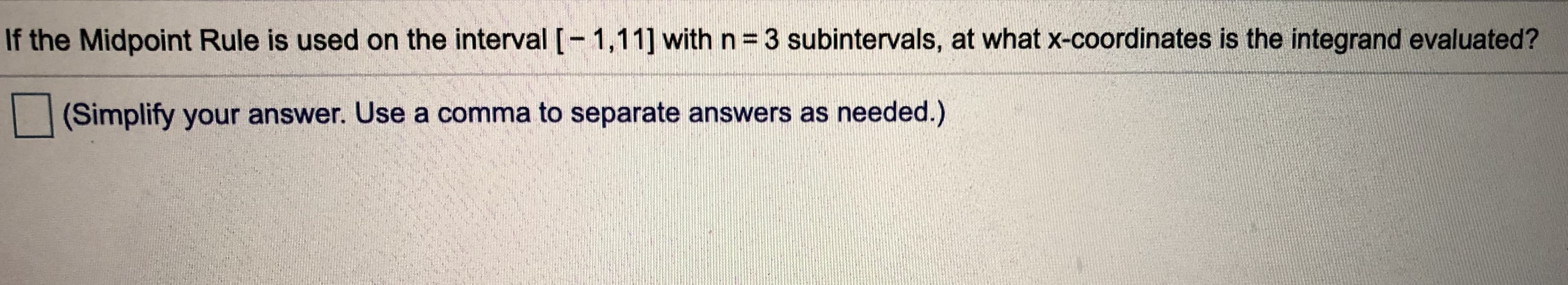 If the Midpoint Rule is used on the interval [-1,11] with n= 3 subintervals, at what x-coordinates is the integrand evaluated?
(Simplify your answer. Use a comma to separate answers as needed.)
