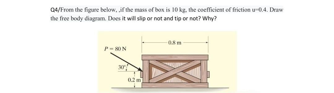 Q4/From the figure below, ,if the mass of box is 10 kg, the coefficient of friction u=0.4. Draw
the free body diagram. Does it will slip or not and tip or not? Why?
P = 80 N
30°
0.2 m
-0.8 m