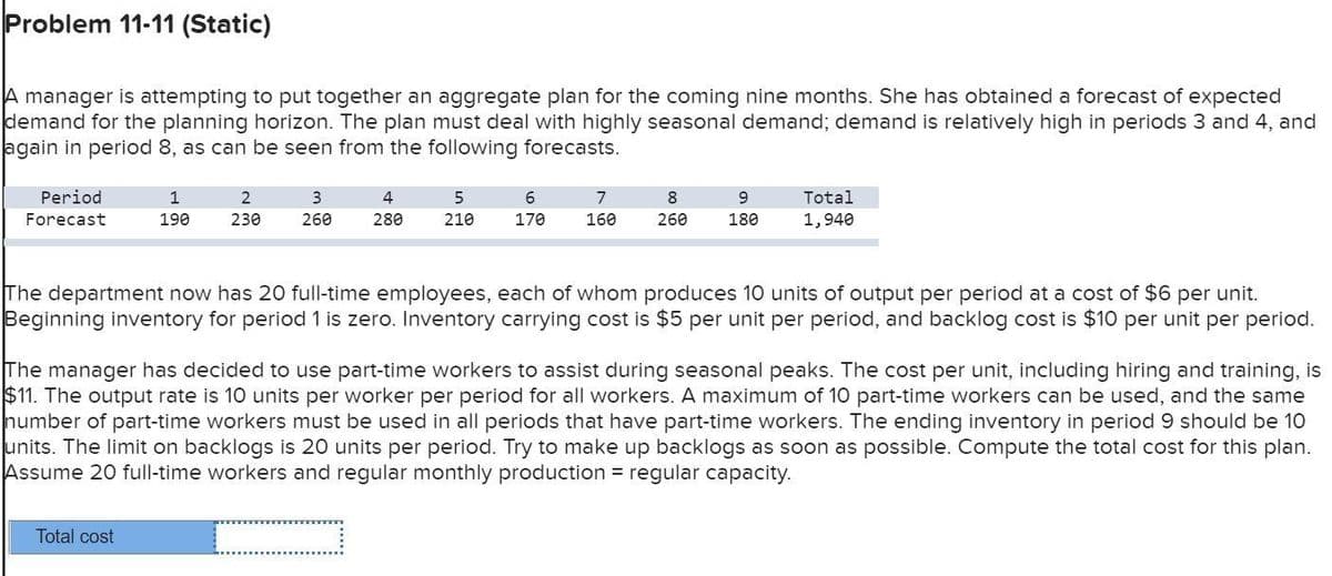 Problem 11-11 (Static)
A manager is attempting to put together an aggregate plan for the coming nine months. She has obtained a forecast of expected
demand for the planning horizon. The plan must deal with highly seasonal demand; demand is relatively high in periods 3 and 4, and
again in period 8, as can be seen from the following forecasts.
Period
Forecast
1
2
3
190
230
260
4
280
5
210
6
170
7
160
8
260
9
180
Total
1,940
The department now has 20 full-time employees, each of whom produces 10 units of output per period at a cost of $6 per unit.
Beginning inventory for period 1 is zero. Inventory carrying cost is $5 per unit per period, and backlog cost is $10 per unit per period.
The manager has decided to use part-time workers to assist during seasonal peaks. The cost per unit, including hiring and training, is
$11. The output rate is 10 units per worker per period for all workers. A maximum of 10 part-time workers can be used, and the same
number of part-time workers must be used in all periods that have part-time workers. The ending inventory in period 9 should be 10
units. The limit on backlogs is 20 units per period. Try to make up backlogs as soon as possible. Compute the total cost for this plan.
Assume 20 full-time workers and regular monthly production regular capacity.
Total cost
