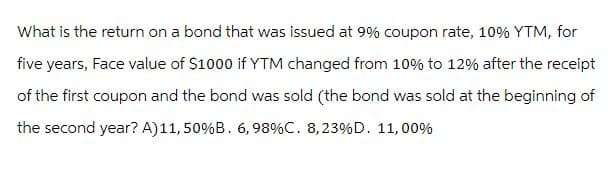 What is the return on a bond that was issued at 9% coupon rate, 10% YTM, for
five years, Face value of $1000 if YTM changed from 10% to 12% after the receipt
of the first coupon and the bond was sold (the bond was sold at the beginning of
the second year? A) 11, 50% B. 6, 98% C. 8,23 % D. 11,00%