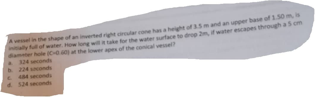 A vessel in the shape of an inverted right circular cone has a height of 3.5 m and an upper base of 1.50 m, is
initially full of water. How long will it take for the water surface to drop 2m, if water escapes through a 5 cm
diameter hole (C-0.60) at the lower apex of the conical vessel?
a. 324 seconds
b. 224 seconds
C.
484 seconds
d. 524 seconds