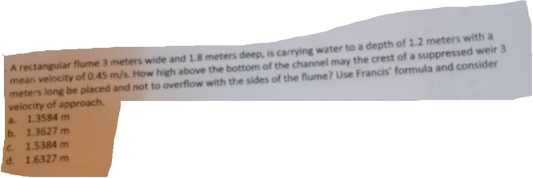 A rectangular flume 3 meters wide and 1.8 meters deep, is carrying water to a depth of 1.2 meters with a
mean velocity of 0.45 m/s. How high above the bottom of the channel may the crest of a suppressed weir 3
meters long be placed and not to overflow with the sides of the flume? Use Francis' formula and consider
velocity of approach.
a.
b.
C.
d.
1.3584 m
1.3627 m
1.5384 m
1.6327 m