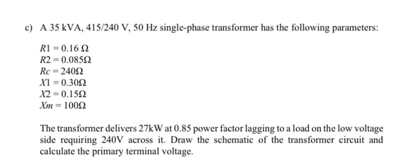 c) A 35 kVA, 415/240 V, 50 Hz single-phase transformer has the following parameters:
R1 = 0.16 Q
R2 = 0.0852
Rc = 2402
XI = 0.302
X2 = 0.152
Xm = 1002
The transformer delivers 27kW at 0.85 power factor lagging to a load on the low voltage
side requiring 240V across it. Draw the schematic of the transformer circuit and
calculate the primary terminal voltage.
