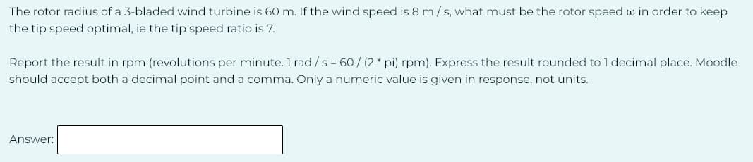 The rotor radius of a 3-bladed wind turbine is 60 m. If the wind speed is 8 m/s, what must be the rotor speed w in order to keep
the tip speed optimal, ie the tip speed ratio is 7.
Report the result in rpm (revolutions per minute. 1 rad / s = 60/(2* pi) rpm). Express the result rounded to 1 decimal place. Moodle
should accept both a decimal point and a comma. Only a numeric value is given in response, not units.
Answer: