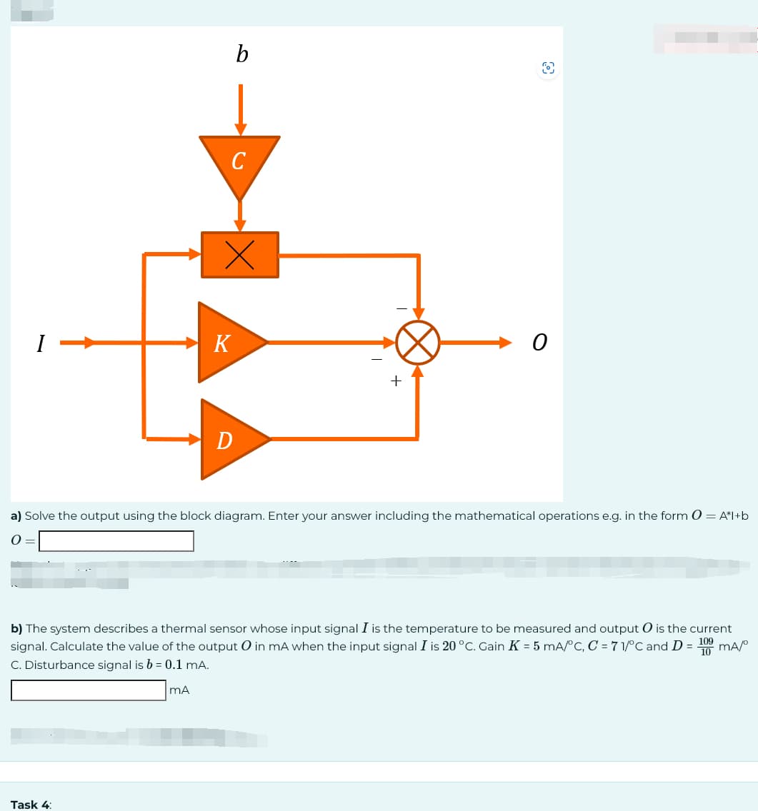 Task 4:
b
C
mA
x
K
D
a) Solve the output using the block diagram. Enter your answer including the mathematical operations e.g. in the form 0 = A*l+b
0 =
0
b) The system describes a thermal sensor whose input signal I is the temperature to be measured and output O is the current
signal. Calculate the value of the output O in mA when the input signal I is 20 °C. Gain K = 5 mA/°C, C = 71/°C and D =
mA/⁰
C. Disturbance signal is b = 0.1 mA.
109
10