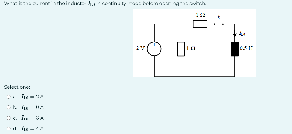 What is the current in the inductor ILO in continuity mode before opening the switch.
192
Select one:
O a. ILO = 2 A
O b. IL00 A
O C. ILO = 3 A
O d. IL0 = 4 A
2 V
192
k
ILO
0.5 H