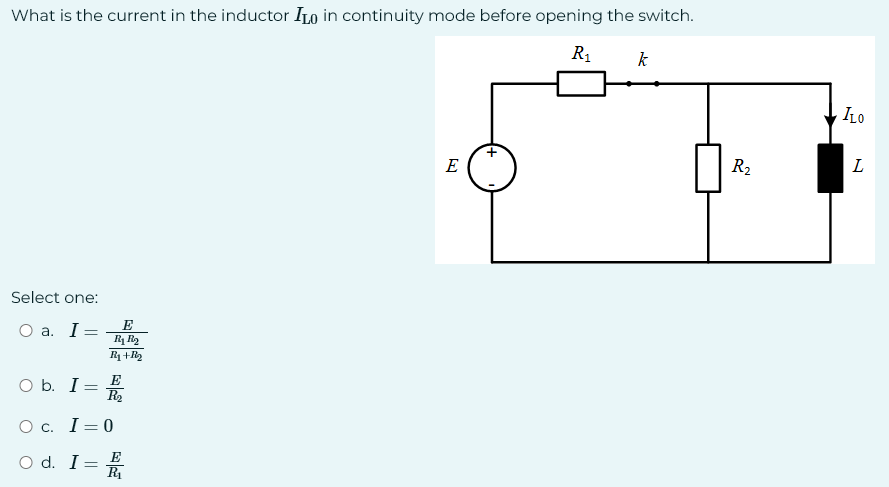 What is the current in the inductor ILO in continuity mode before opening the switch.
R₁
Select one:
O a. I =
O b. I
=
E
R₁ R₂
R₁+R₂
=
E
R₂
O c. I=0
O d. I
E
R₁
E
k
R₂
ILO
L