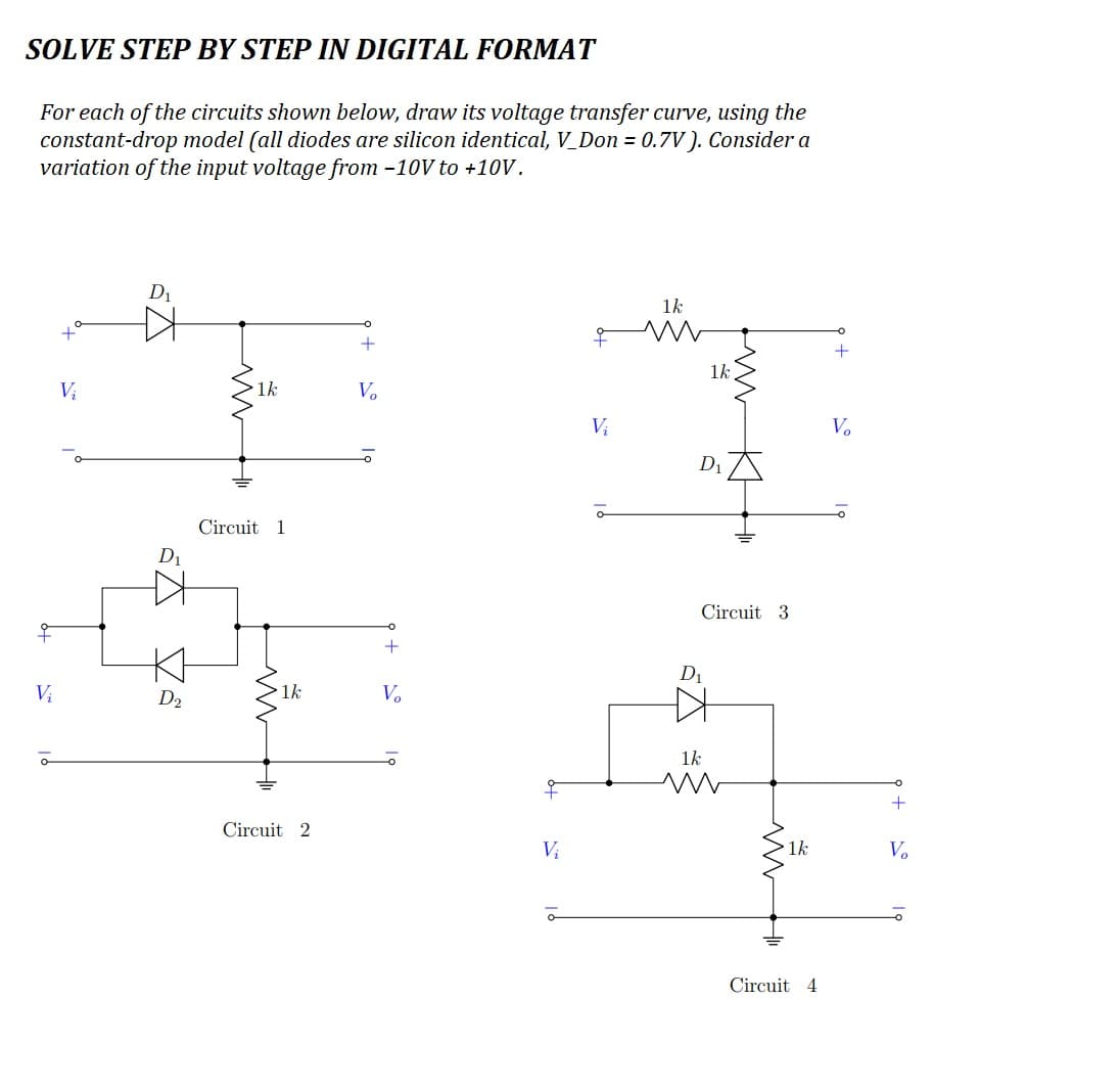 SOLVE STEP BY STEP IN DIGITAL FORMAT
For each of the circuits shown below, draw its voltage transfer curve, using the
constant-drop model (all diodes are silicon identical, V_Don = 0.7V). Consider a
variation of the input voltage from -10V to +10V.
Vi
V₁
D₁
D₁
Z
D₂
1k
Circuit 1
1k
Circuit 2
V₂
+
V₂
Vi
Vi
1k
1k
D₁
Circuit 3
D₁
1k
ww
1k
Circuit 4
+
V₂
+
V₂