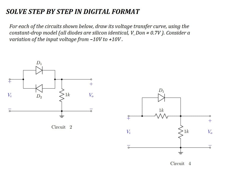 SOLVE STEP BY STEP IN DIGITAL FORMAT
For each of the circuits shown below, draw its voltage transfer curve, using the
constant-drop model (all diodes are silicon identical, V_Don = 0.7V). Consider a
variation of the input voltage from -10V to +10V.
Vi
D₁
A
D2₂
1k
Circuit 2
+
Vo
오
Vi
à
D₁
1k
www
1k
Circuit 4
+
V₂