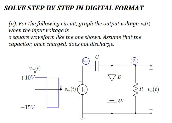 SOLVE STEP BY STEP IN DIGITAL FORMAT
(a). For the following circuit, graph the output voltage vo(t)
when the input voltage is
a square waveform like the one shown. Assume that the
capacitor, once charged, does not discharge.
Vin (t)
+10V
-15И
(Vin)
Vin(t) (7)
C
D
=5V
+
R vo(t)