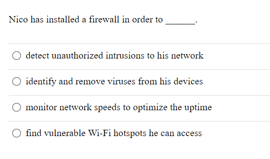 Nico has installed a firewall in order to
detect unauthorized intrusions to his network
O identify and remove viruses from his devices
O monitor network speeds to optimize the uptime
find vulnerable Wi-Fi hotspots he can access