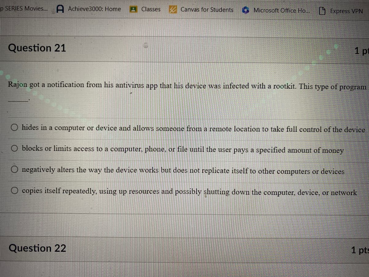 p SERIES Movies... A Achieve3000: Home
Question 21
Classes
Canvas for Students
Question 22
Microsoft Office Ho...
Express VPN
Rajon got a notification from his antivirus app that his device was infected with a rootkit. This type of
1 pt
program
hides in a computer or device and allows someone from a remote location to take full control of the device
O blocks or limits access to a computer, phone, or file until the user pays a specified amount of money
negatively alters the way the device works but does not replicate itself to other computers or devices
copies itself repeatedly, using up resources and possibly shutting down the computer, device, or network
1 pts