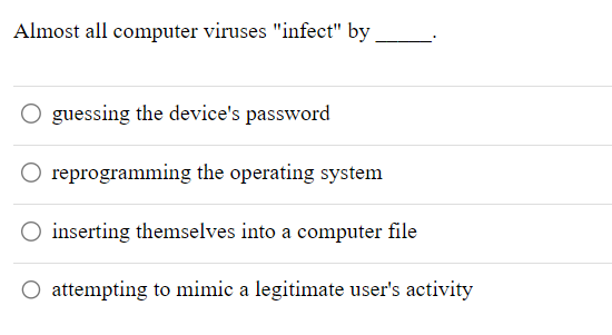 Almost all computer viruses "infect" by
O guessing the device's password
O reprogramming the operating system
O inserting themselves into a computer file
O attempting to mimic a legitimate user's activity