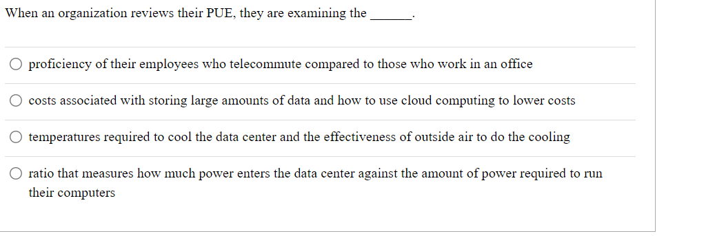 When an organization reviews their PUE, they are examining the
O proficiency of their employees who telecommute compared to those who work in an office
costs associated with storing large amounts of data and how to use cloud computing to lower costs
temperatures required to cool the data center and the effectiveness of outside air to do the cooling
O ratio that measures how much power enters the data center against the amount of power required to run
their computers