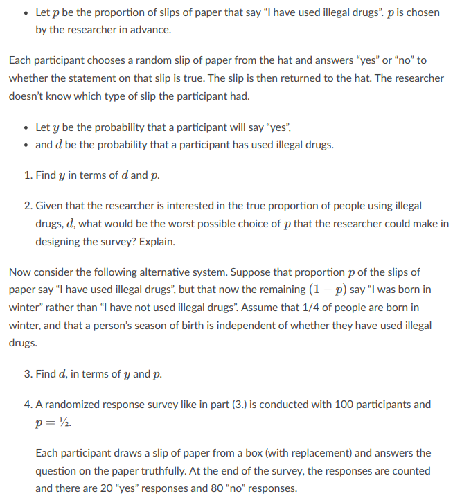 ⚫ Let p be the proportion of slips of paper that say "I have used illegal drugs". p is chosen
by the researcher in advance.
Each participant chooses a random slip of paper from the hat and answers "yes" or "no" to
whether the statement on that slip is true. The slip is then returned to the hat. The researcher
doesn't know which type of slip the participant had.
• Let y be the probability that a participant will say "yes",
⚫ and d be the probability that a participant has used illegal drugs.
1. Find y in terms of d and p.
2. Given that the researcher is interested in the true proportion of people using illegal
drugs, d, what would be the worst possible choice of p that the researcher could make in
designing the survey? Explain.
Now consider the following alternative system. Suppose that proportion p of the slips of
paper say "I have used illegal drugs", but that now the remaining (1 - p) say "I was born in
winter" rather than "I have not used illegal drugs". Assume that 1/4 of people are born in
winter, and that a person's season of birth is independent of whether they have used illegal
drugs.
3. Find d, in terms of y and p.
4. A randomized response survey like in part (3.) is conducted with 100 participants and
p = ½.
Each participant draws a slip of paper from a box (with replacement) and answers the
question on the paper truthfully. At the end of the survey, the responses are counted
and there are 20 "yes" responses and 80 "no" responses.
