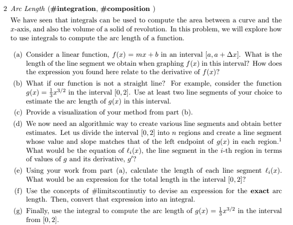 2 Arc Length (#integration,
#composition)
We have seen that integrals can be used to compute the area between a curve and the
2-axis, and also the volume of a solid of revolution. In this problem, we will explore how
to use integrals to compute the arc length of a function.
(a) Consider a linear function, f(x) = mx + b in an interval [a, a + Az]. What is the
length of the line segment we obtain when graphing f(x) in this interval? How does
the expression you found here relate to the derivative of f(x)?
(b) What if our function is not a straight line? For example, consider the function
g(x) = 2³/2 in the interval [0, 2]. Use at least two line segments of your choice to
estimate the arc length of g(x) in this interval.
(c) Provide a visualization of your method from part (b).
(d) We now need an algorithmic way to create various line segments and obtain better
estimates. Let us divide the interval [0, 2] into n regions and create a line segment
whose value and slope matches that of the left endpoint of g(x) in each region.¹
What would be the equation of l; (r), the line segment in the i-th region in terms
of values of g and its derivative, g'?
(e) Using your work from part (a), calculate the length of each line segment l₁(x).
What would be an expression for the total length in the interval [0, 2]?
(f) Use the concepts of #limitscontinutiy to devise an expression for the exact arc
length. Then, convert that expression into an integral.
(g) Finally, use the integral to compute the arc length of g(x) = ³/2 in the interval
from [0, 2].