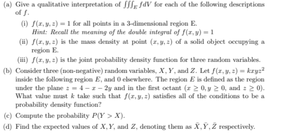 (a) Give a qualitative interpretation of SSS fdV for each of the following descriptions
of f.
(i) f(x, y, z) = 1 for all points in a 3-dimensional region E.
Hint: Recall the meaning of the double integral of f(x, y) = 1
(ii) f(x, y, z) is the mass density at point (x, y, z) of a solid object occupying a
region E.
(iii) f(x, y, z) is the joint probability density function for three random variables.
(b) Consider three (non-negative) random variables, X, Y, and Z. Let f(x, y, z) = kxyz²
inside the following region E, and 0 elsewhere. The region E is defined as the region
under the plane z = 4-x-2y and in the first octant (r≥ 0, y ≥ 0, and z≥ 0).
What value must k take such that f(x, y, z) satisfies all of the conditions to be a
probability density function?
(c) Compute the probability P(Y> X).
(d) Find the expected values of X, Y, and Z, denoting them as X, Y, Z respectively.
