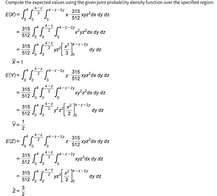 Compute the expected values using the given joint probability density function over the specified region:
4-Z
4
4-z-2y
2
E(X)= f*f*
= √₁² √ ² ²
xyz²dx dy dz
0 0
0
4-Z
2
- 55
0 0
=
E(Y) =
X=1
=
IN
315
512
315
512
=
=
E(Z) = S
11
315
512
0 0
5² 5²
0 0
-
4-Z
2
4
√
0 0
3
2
315
512
0 0
4-Z
2
4
512 o o
4-Z
4
x²
= 315 √ √ [*]
2 y²z²
2
0
Jo
Y=1/1/2
0 0
0
4-Z
2
315
512
₁-2-²x²yz²dx dy dz
0
4-Z
2
yz
·[*[²²²²-²-²2, 315 xyz²dx dy diz
Z.
0
4-Z
2
X.
4-z-2y 315
y'
512
x³
14-z-2y
3 Jo
yz³
²-2-2% xy²z²dx dy dz
0
dy dz
xyz²dx dy dz
274-z-2y
5²
²
1-2-24 xyz³dx dy dz
0
dy dz
x² 74-z-2y
2 Jo
dy dz