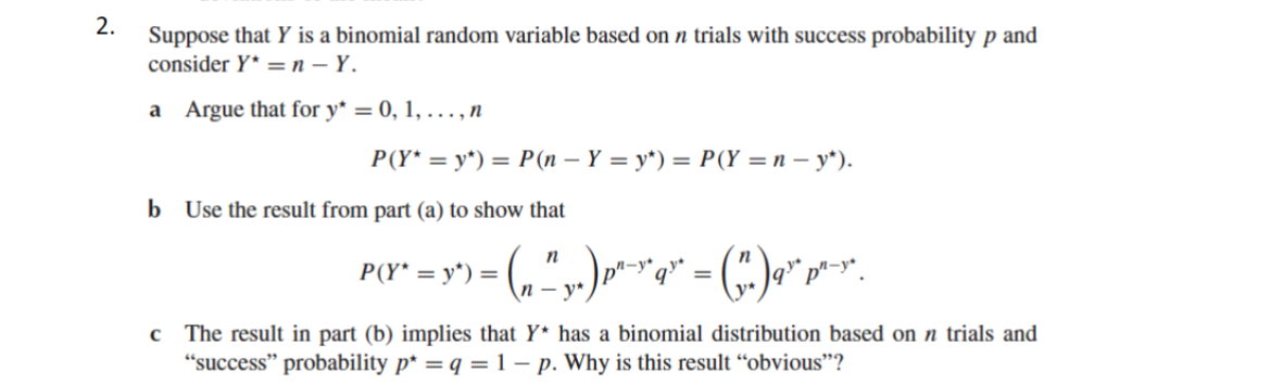 2.
Suppose that Y is a binomial random variable based on n trials with success probability p and
consider Y* = n - Y.
a Argue that for y* = 0, 1, ..., n
P(Y* = y*) = P(n − Y = y*) = P(Y = n − y*).
b Use the result from part (a) to show that
n
P(Y* = y*) = · ( ₁₁² y.)pª²-xq" = ("₁. )¶" p²-x.
- y*
c The result in part (b) implies that Y* has a binomial distribution based on n trials and
"success" probability p* = q = 1 – p. Why is this result "obvious"?