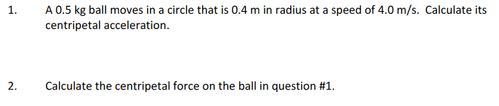 A 0.5 kg ball moves in a circle that is 0.4 m in radius at a speed of 4.0 m/s. Calculate its
centripetal acceleration.
1.
2.
Calculate the centripetal force on the ball in question #1.
