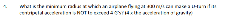 What is the minimum radius at which an airplane flying at 300 m/s can make a U-turn if its
centripetal acceleration is NOT to exceed 4 G's? (4 x the acceleration of gravity)
4.
