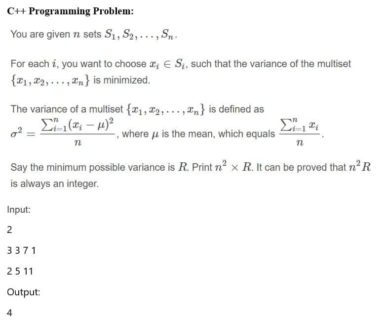 C++ Programming Problem:
You are given n sets S₁, S2,..., Sn.
For each ?, you want to choose ; E Sį, such that the variance of the multiset
{x1,x2,..., n} is minimized.
The variance of a multiset {x₁,x2,..., n} is defined as
Σ 1(; – μ)2
02
where is the mean, which equals
n
Say the minimum possible variance is R. Print n² x R. It can be proved that n² R
is always an integer.
Input:
2
3371
2511
Output:
i=1 i
n
4