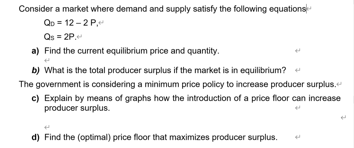 Consider a market where demand and supply satisfy the following equations
QD = 12 – 2 P,e
Qs = 2P.
a) Find the current equilibrium price and quantity.
b) What is the total producer surplus if the market is in equilibrium? -
The government is considering a minimum price policy to increase producer surplus.-
c) Explain by means of graphs how the introduction of a price floor can increase
producer surplus.
d) Find the (optimal) price floor that maximizes producer surplus.

