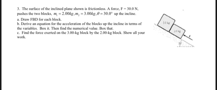 3. The surface of the inclined plane shown is frictionless. A force, F = 30.0 N,
pushes the two blocks, m, = 2.00kg, m, = 3.00kg,0 = 30.0° up the incline.
a. Draw FBD for each block.
30 kg
b. Derive an equation for the acceleration of the blocks up the incline in terms of
the variables. Box it. Then find the numerical value. Box that.
c. Find the force exerted on the 3.00-kg block by the 2.00-kg block. Show all your
work.
2016
