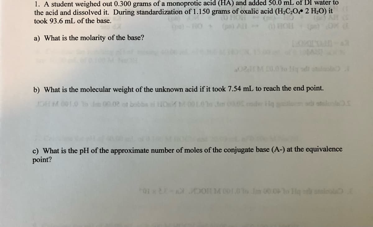 1. A student weighed out 0.300 grams of a monoprotic acid (HA) and added 50.0 mL of DI water to
the acid and dissolved it. During standardization of 1.150 grams of oxalic acid (H2C2O, 2 H2O) it
took 93.6 mL of the base.
(1) FC
a) What is the molarity of the base?
0HM 20.0 to Hq sdi
b) What is the molecular weight of the unknown acid if it took 7.54 mL to reach the end point.
HM 001.0 lo Im 00.02 of bobbs
Jen 0000 codv Hq a
c) What is the pH of the approximate number of moles of the conjugate base (A-) at the equivalence
point?
01 x2 0 M 001.0to Jm 00.0To Ho orb otaioola.E
