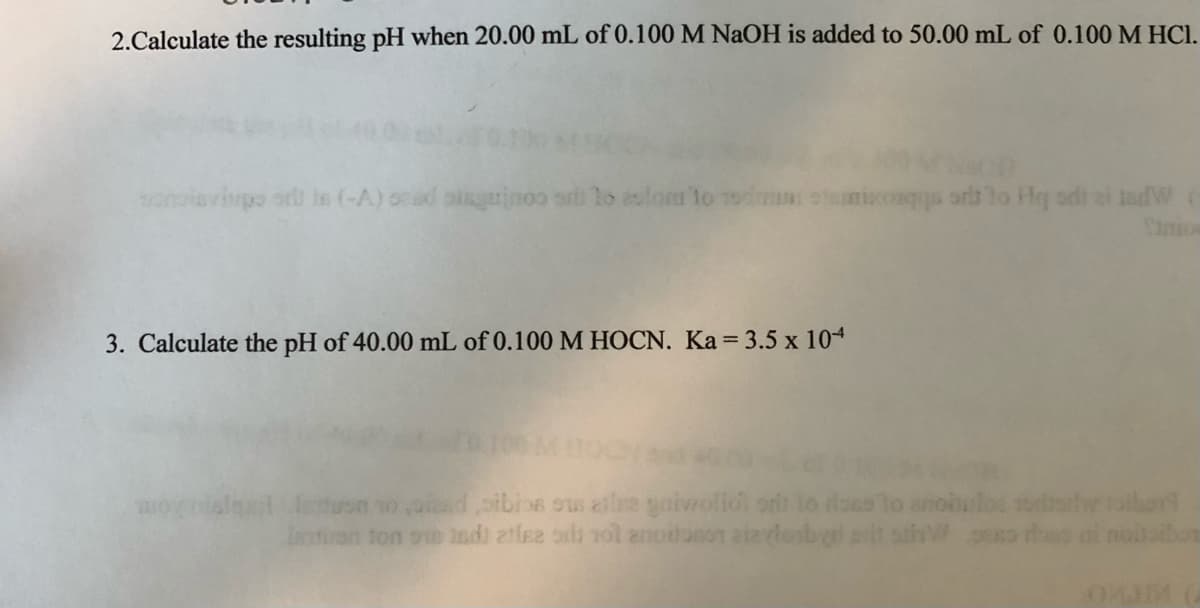 2.Calculate the resulting pH when 20.00 mL of 0.100 M NaOH is added to 50.00 mL of 0.100 M HCl.
mivonqgs ars to Hq sdt ai tadW
nio
sonisvipo or is (-A) ocad aiaguinoo sri lo aslonr to 1odm
3. Calculate the pH of 40.00 mL of 0.100 M HOCN. Ka 3.5 x 104
uon so ad oibins ous aile gaiveolidi ont lo doss lo anoiulos sodlw aibor
Iairon ton oe 1ndi atlee oli rol anoiloson aizvlenbyd pit

