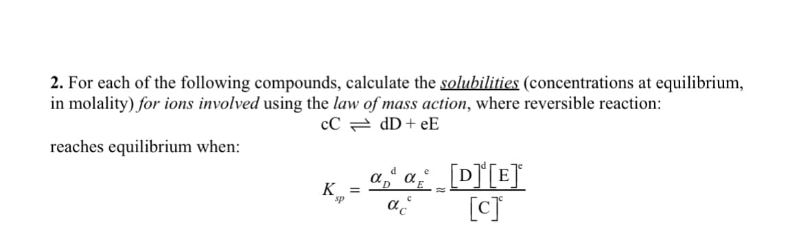 2. For each of the following compounds, calculate the solubilities (concentrations at equilibrium,
in molality) for ions involved using the law of mass action, where reversible reaction:
CC
dD+eE
reaches equilibrium when:
K =
sp
e
ad α [D]¹[E]ª
D
[c]
C
αc