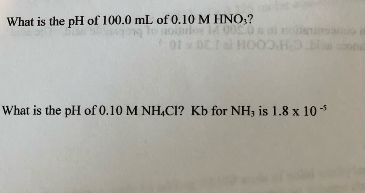 What is the pH of 100.0 mL of 0.10 M HNO;?
nodulos M 00S
al HOO
01 x 02
What is the pH of 0.10 M NH,Cl? Kb for NH3 is 1.8 x 10 5
